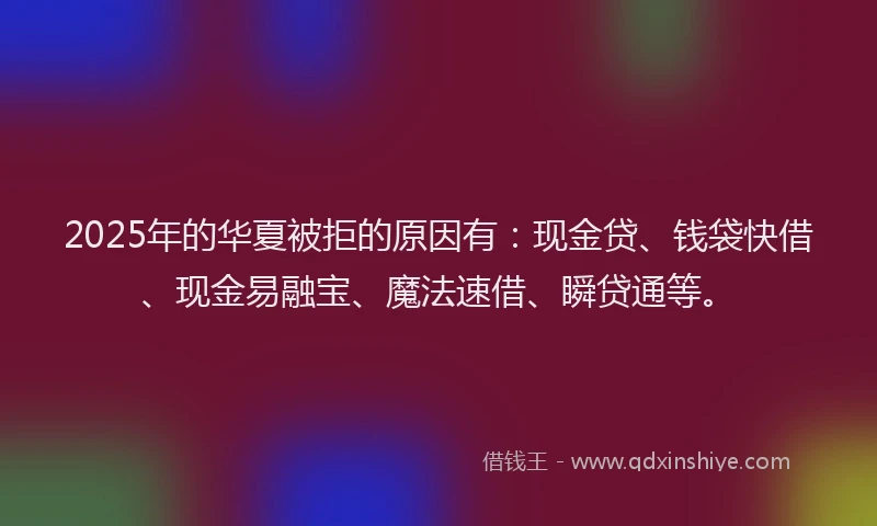 2025年的华夏被拒的原因有：现金贷、钱袋快借、现金易融宝、魔法速借、瞬贷通等。