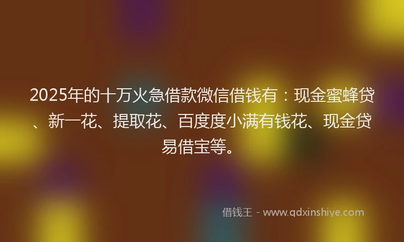 2025年的十万火急借款微信借钱有：现金蜜蜂贷、新一花、提取花、百度度小满有钱花、现金贷易借宝等。