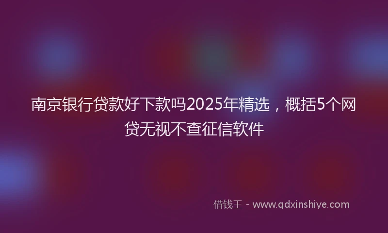 南京银行贷款好下款吗2025年精选，概括5个网贷无视不查征信软件