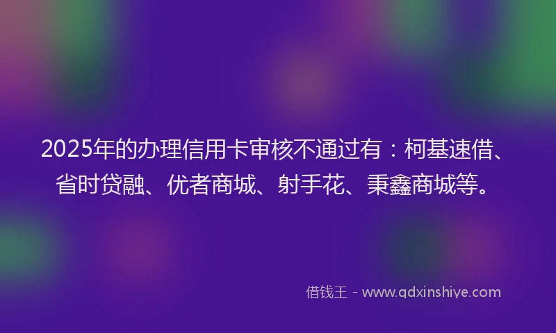 2025年的办理信用卡审核不通过有：柯基速借、省时贷融、优者商城、射手花、秉鑫商城等。