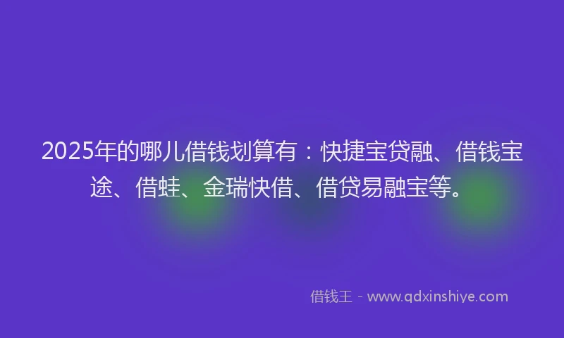 2025年的哪儿借钱划算有：快捷宝贷融、借钱宝途、借蛙、金瑞快借、借贷易融宝等。