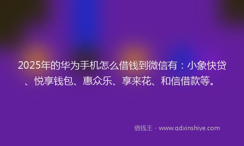 2025年的华为手机怎么借钱到微信有：小象快贷、悦享钱包、惠众乐、享来花、和信借款等。