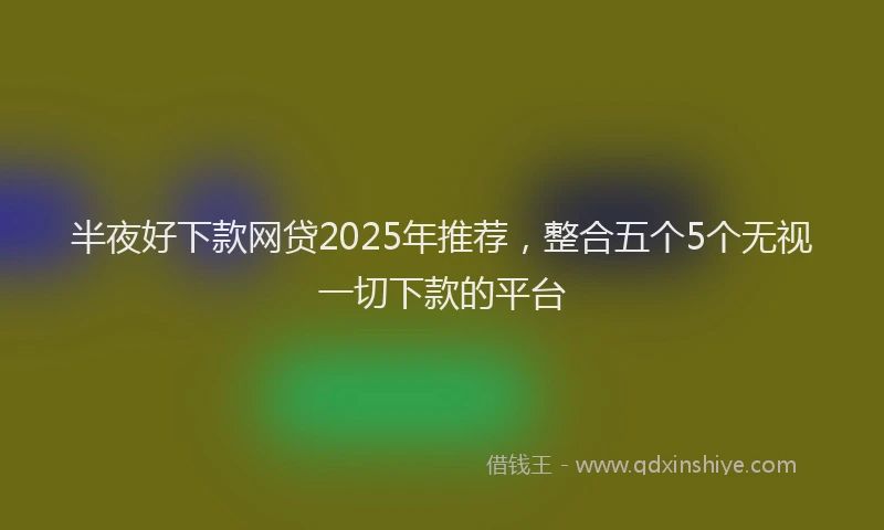 半夜好下款网贷2025年推荐，整合五个5个无视一切下款的平台