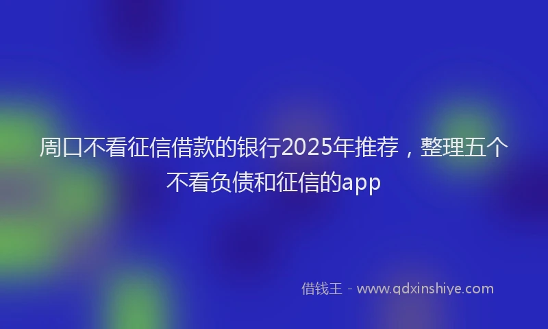 周口不看征信借款的银行2025年推荐，整理五个不看负债和征信的app