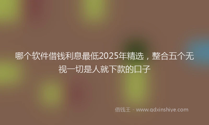 哪个软件借钱利息最低2025年精选，整合五个无视一切是人就下款的口子