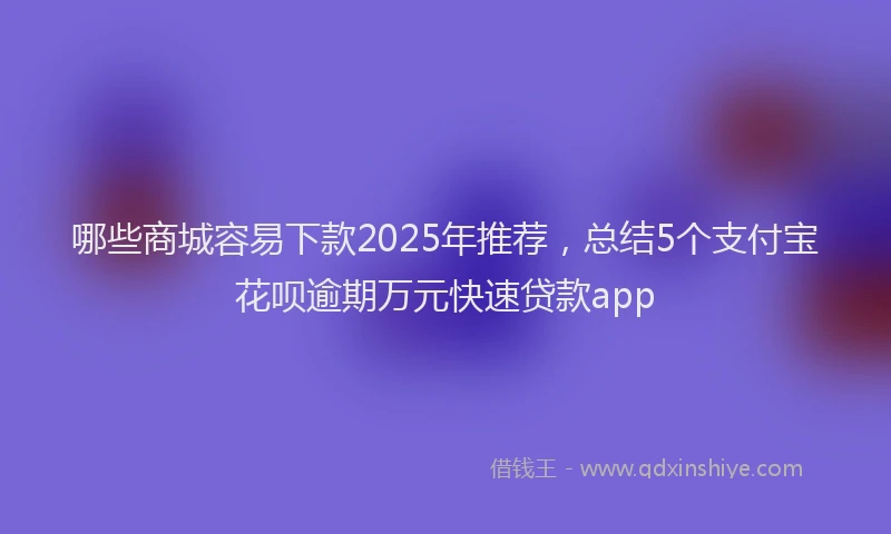 哪些商城容易下款2025年推荐，总结5个支付宝花呗逾期万元快速贷款app