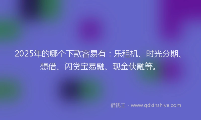 2025年的哪个下款容易有：乐租机、时光分期、想借、闪贷宝易融、现金侠融等。