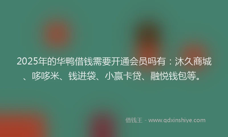 2025年的华鸭借钱需要开通会员吗有：沐久商城、哆哆米、钱进袋、小赢卡贷、融悦钱包等。