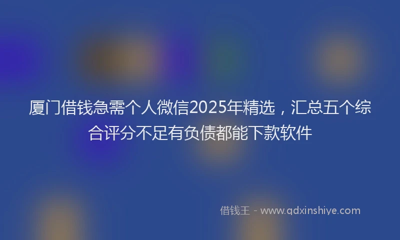 厦门借钱急需个人微信2025年精选，汇总五个综合评分不足有负债都能下款软件