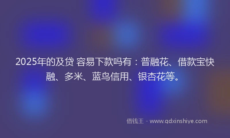 2025年的及贷 容易下款吗有：普融花、借款宝快融、多米、蓝鸟信用、银杏花等。