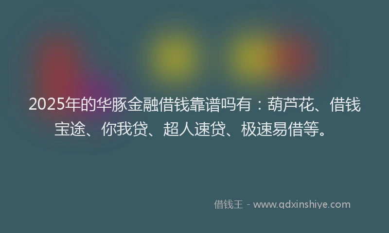 2025年的华豚金融借钱靠谱吗有：葫芦花、借钱宝途、你我贷、超人速贷、极速易借等。