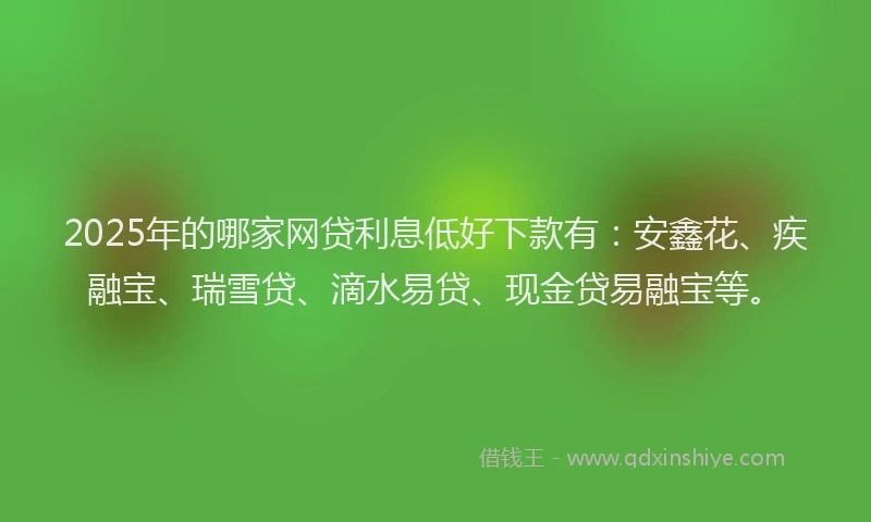 2025年的哪家网贷利息低好下款有：安鑫花、疾融宝、瑞雪贷、滴水易贷、现金贷易融宝等。