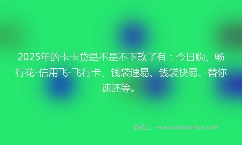 2025年的卡卡贷是不是不下款了有：今日购、畅行花-信用飞-飞行卡、钱袋速易、钱袋快易、替你速还等。