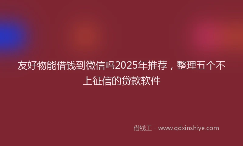 友好物能借钱到微信吗2025年推荐，整理五个不上征信的贷款软件
