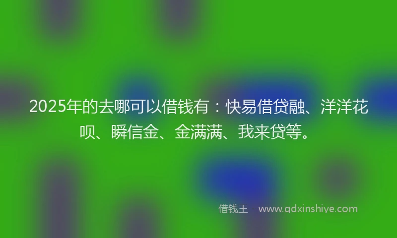 2025年的去哪可以借钱有：快易借贷融、洋洋花呗、瞬信金、金满满、我来贷等。
