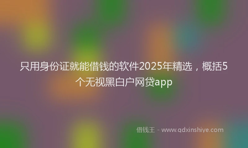 只用身份证就能借钱的软件2025年精选，概括5个无视黑白户网贷app