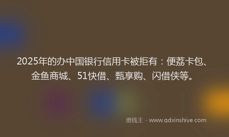 2025年的办中国银行信用卡被拒有：便荔卡包、金鱼商城、51快借、甄享购、闪借侠等。