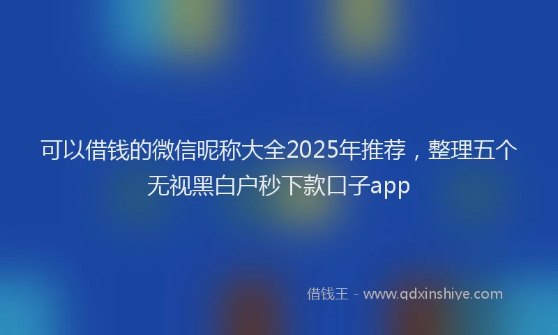可以借钱的微信昵称大全2025年推荐，整理五个无视黑白户秒下款口子app