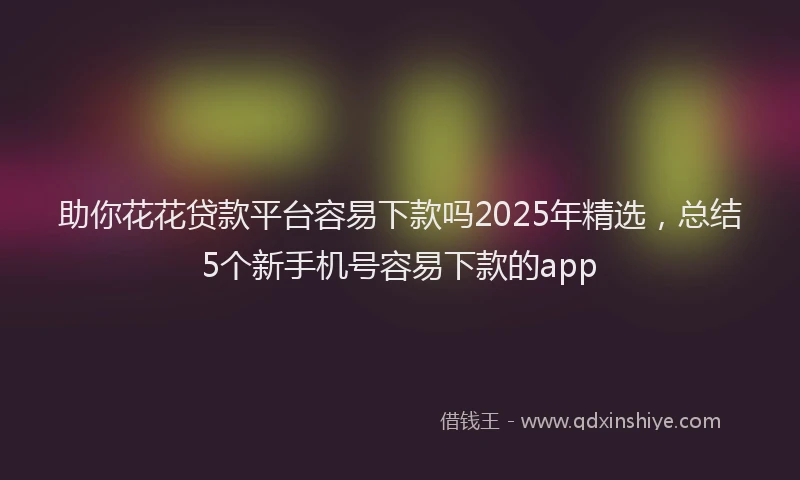 助你花花贷款平台容易下款吗2025年精选，总结5个新手机号容易下款的app