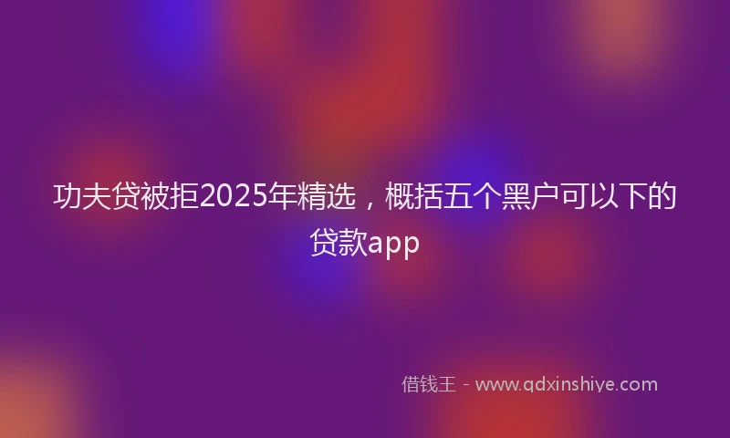 功夫贷被拒2025年精选，概括五个黑户可以下的贷款app