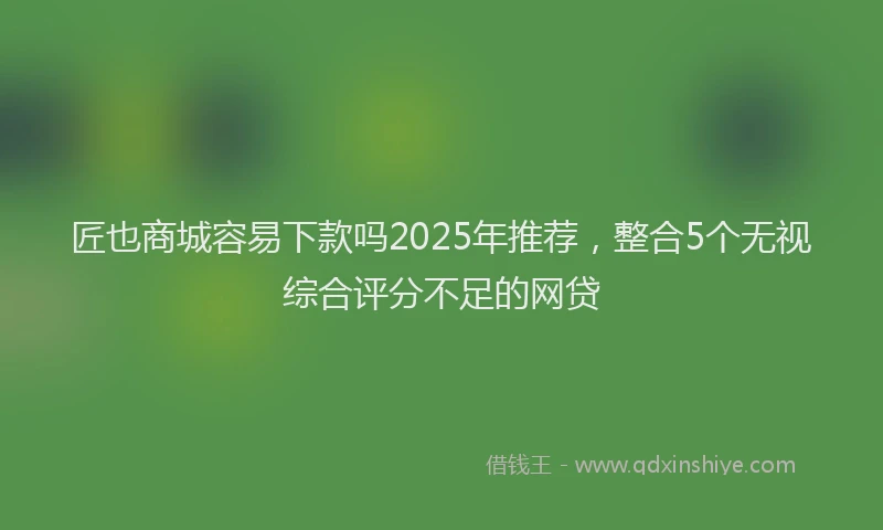 匠也商城容易下款吗2025年推荐，整合5个无视综合评分不足的网贷