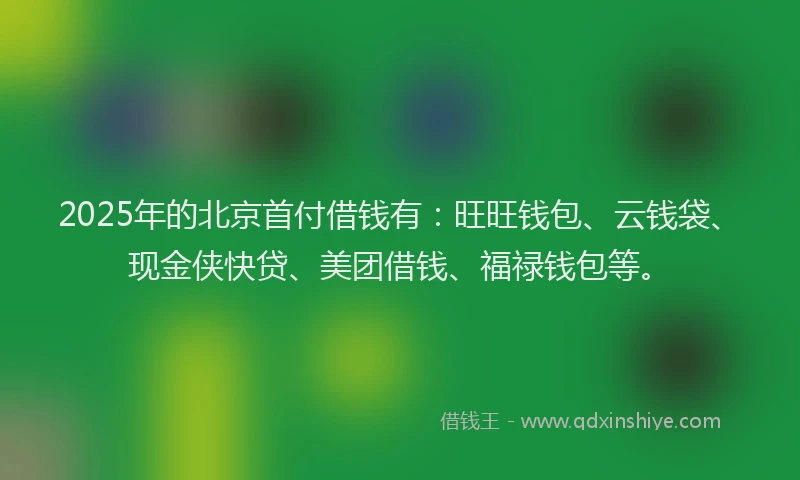 2025年的北京首付借钱有：旺旺钱包、云钱袋、现金侠快贷、美团借钱、福禄钱包等。