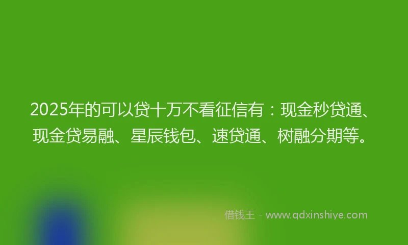 2025年的可以贷十万不看征信有：现金秒贷通、现金贷易融、星辰钱包、速贷通、树融分期等。