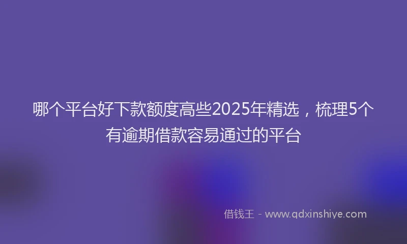 哪个平台好下款额度高些2025年精选，梳理5个有逾期借款容易通过的平台