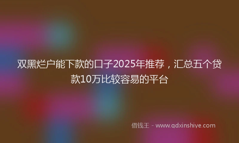 双黑烂户能下款的口子2025年推荐，汇总五个贷款10万比较容易的平台