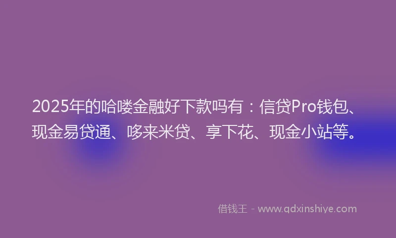 2025年的哈喽金融好下款吗有：信贷Pro钱包、现金易贷通、哆来米贷、享下花、现金小站等。
