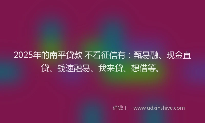 2025年的南平贷款 不看征信有：甄易融、现金直贷、钱速融易、我来贷、想借等。