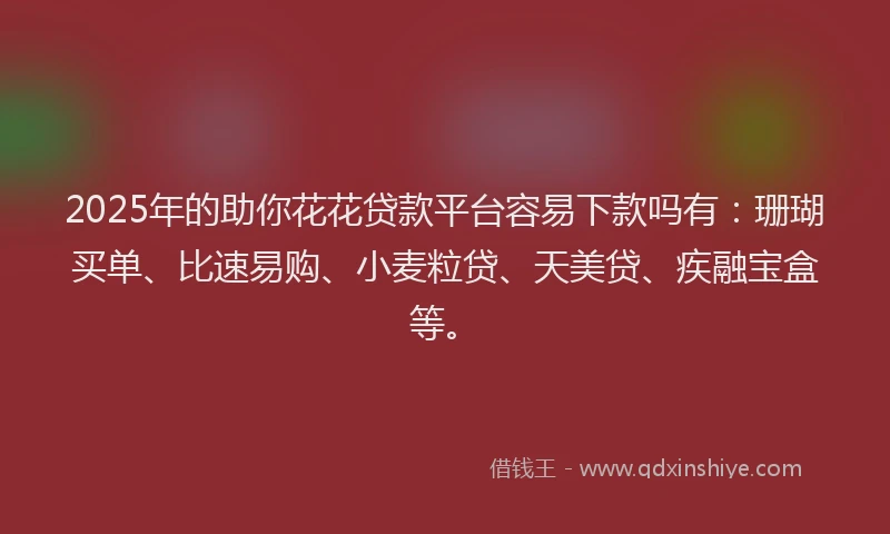 2025年的助你花花贷款平台容易下款吗有：珊瑚买单、比速易购、小麦粒贷、天美贷、疾融宝盒等。