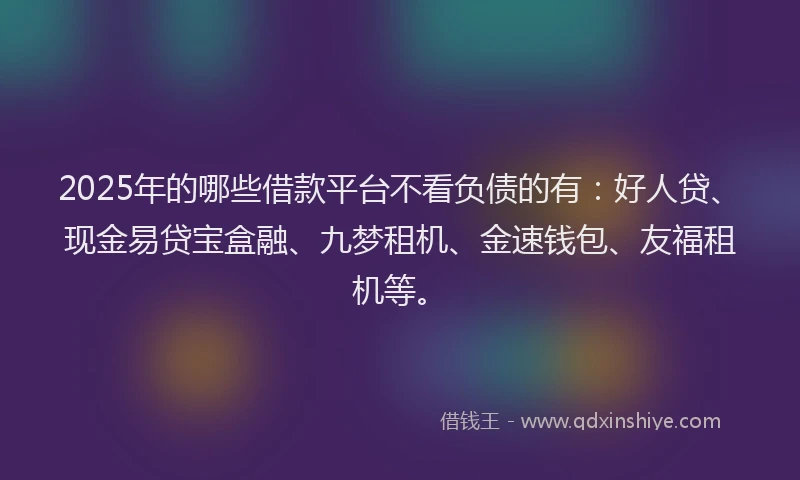 2025年的哪些借款平台不看负债的有：好人贷、现金易贷宝盒融、九梦租机、金速钱包、友福租机等。