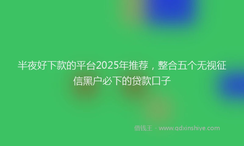 半夜好下款的平台2025年推荐，整合五个无视征信黑户必下的贷款口子