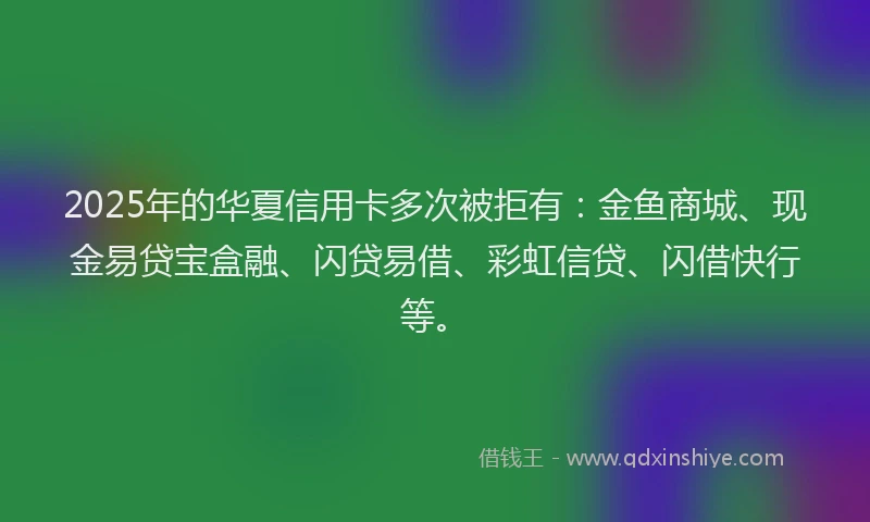 2025年的华夏信用卡多次被拒有：金鱼商城、现金易贷宝盒融、闪贷易借、彩虹信贷、闪借快行等。