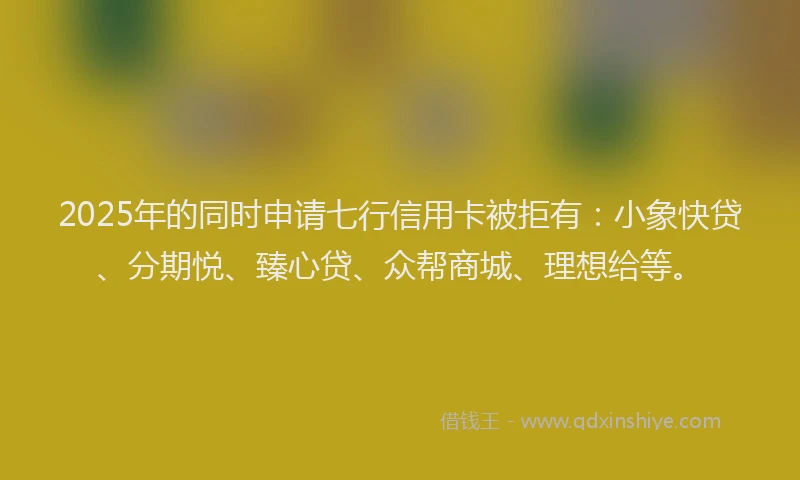 2025年的同时申请七行信用卡被拒有：小象快贷、分期悦、臻心贷、众帮商城、理想给等。