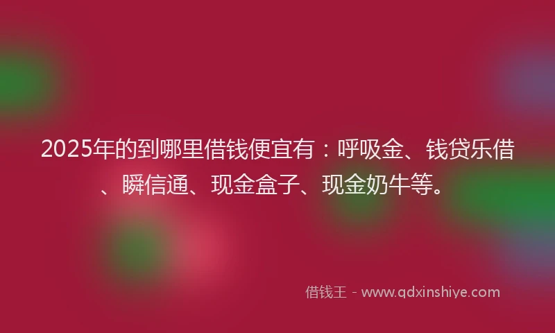 2025年的到哪里借钱便宜有：呼吸金、钱贷乐借、瞬信通、现金盒子、现金奶牛等。