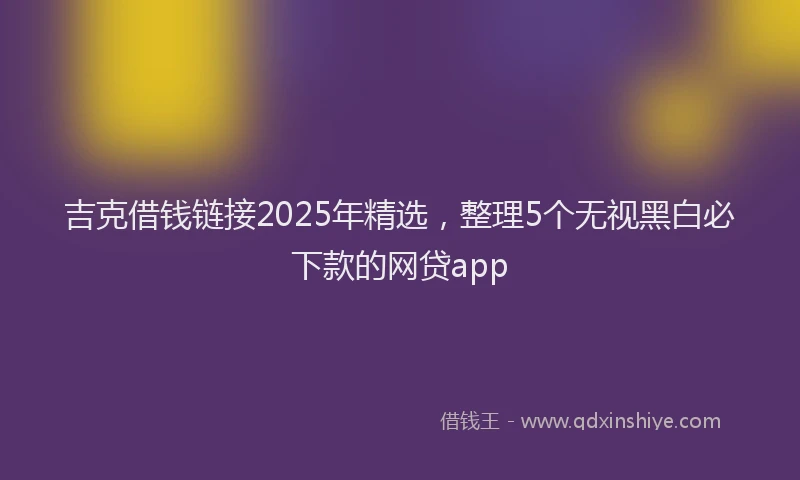 吉克借钱链接2025年精选，整理5个无视黑白必下款的网贷app