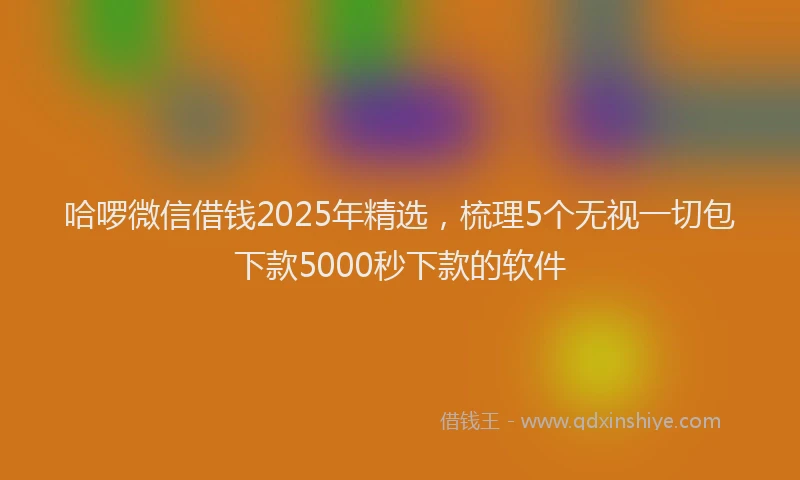 哈啰微信借钱2025年精选，梳理5个无视一切包下款5000秒下款的软件