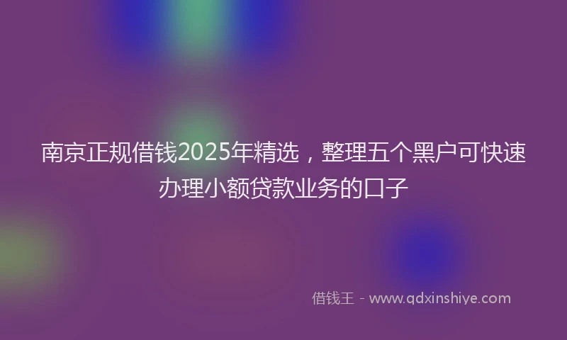南京正规借钱2025年精选，整理五个黑户可快速办理小额贷款业务的口子