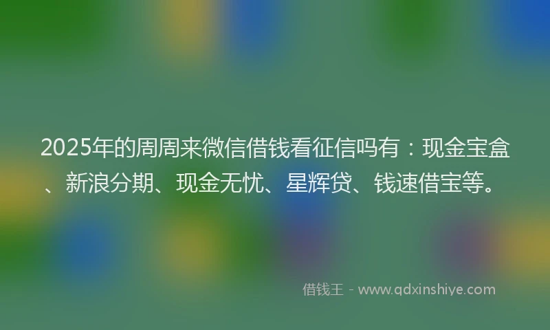 2025年的周周来微信借钱看征信吗有：现金宝盒、新浪分期、现金无忧、星辉贷、钱速借宝等。