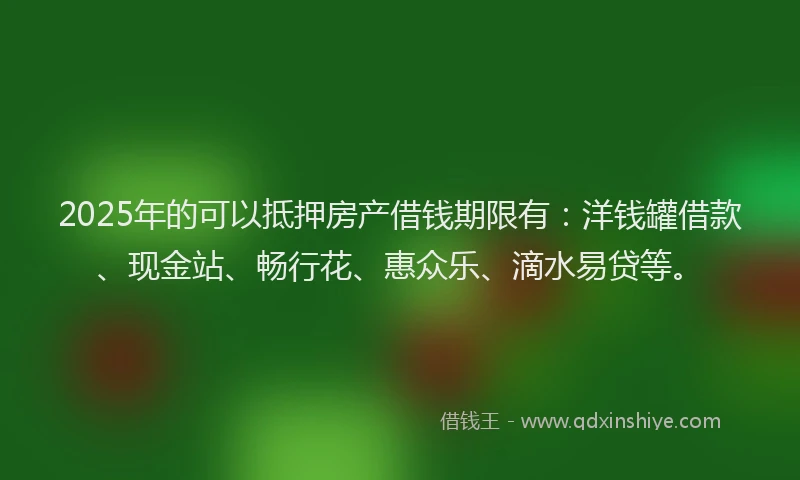 2025年的可以抵押房产借钱期限有：洋钱罐借款、现金站、畅行花、惠众乐、滴水易贷等。
