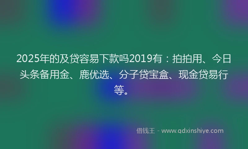 2025年的及贷容易下款吗2019有：拍拍用、今日头条备用金、鹿优选、分子贷宝盒、现金贷易行等。