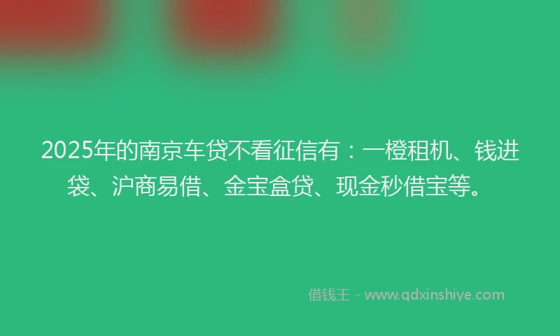 2025年的南京车贷不看征信有：一橙租机、钱进袋、沪商易借、金宝盒贷、现金秒借宝等。