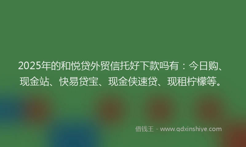2025年的和悦贷外贸信托好下款吗有：今日购、现金站、快易贷宝、现金侠速贷、现租柠檬等。