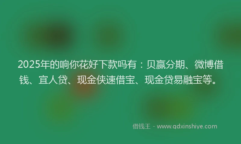 2025年的响你花好下款吗有：贝赢分期、微博借钱、宜人贷、现金侠速借宝、现金贷易融宝等。