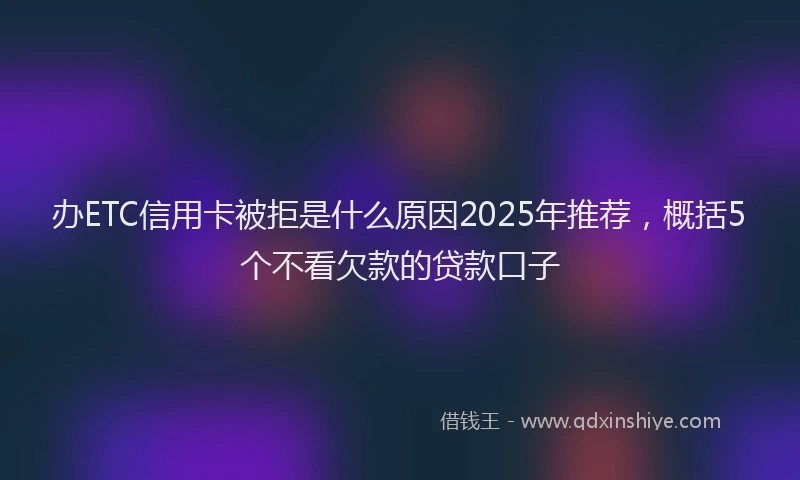 办ETC信用卡被拒是什么原因2025年推荐，概括5个不看欠款的贷款口子