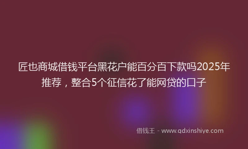 匠也商城借钱平台黑花户能百分百下款吗2025年推荐，整合5个征信花了能网贷的口子
