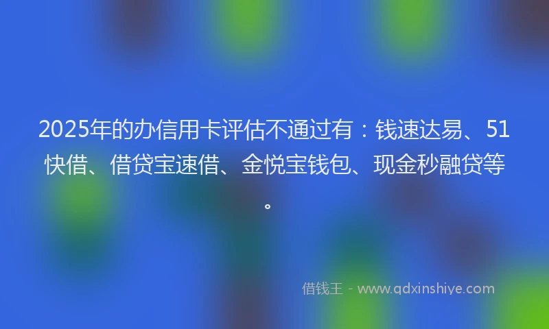 2025年的办信用卡评估不通过有：钱速达易、51快借、借贷宝速借、金悦宝钱包、现金秒融贷等。