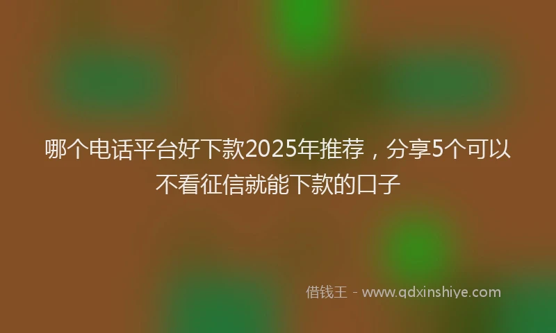 哪个电话平台好下款2025年推荐，分享5个可以不看征信就能下款的口子